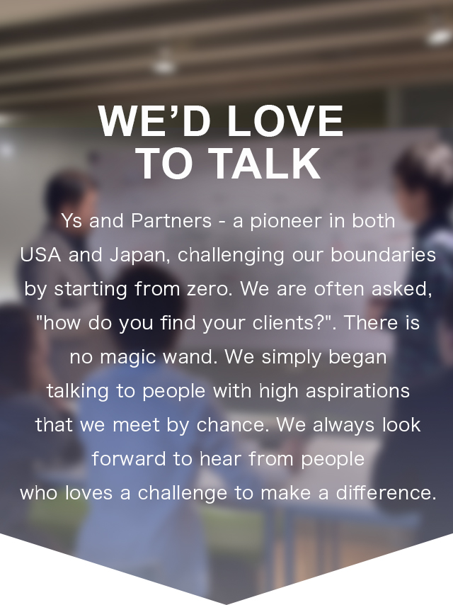We’d Love to Talk | Ys and Partners is a pioneer in both USA and Japan that we start and challenge from zero.
We have been often asked “How do you find your clients?” but there is no magic wand. It is simply that we begin to talk with people with high aspirations we meet by chance. We look forward to hearing from everyone that challenge and try to change the current situation.