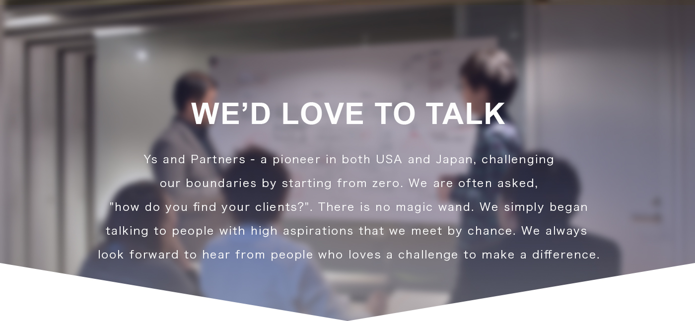 We’d Love to Talk | Ys and Partners is a pioneer in both USA and Japan that we start and challenge from zero.
We have been often asked “How do you find your clients?” but there is no magic wand. It is simply that we begin to talk with people with high aspirations we meet by chance. We look forward to hearing from everyone that challenge and try to change the current situation.